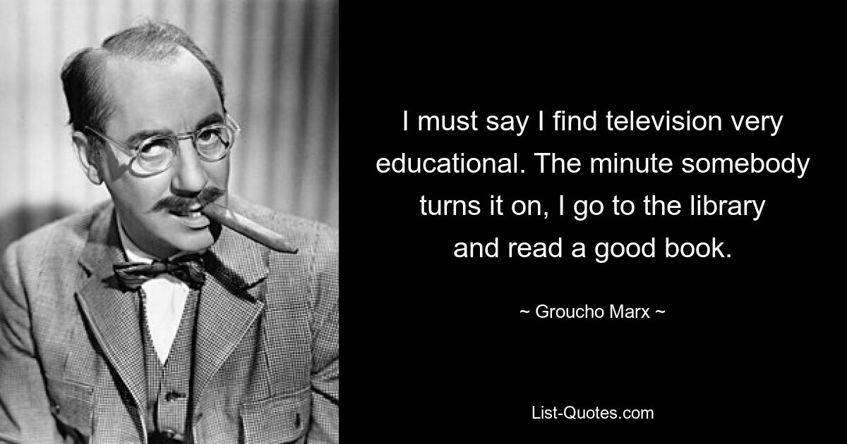 I must say I find television very educational. The minute somebody turns it on, I go to the library and read a good book. — © Groucho Marx