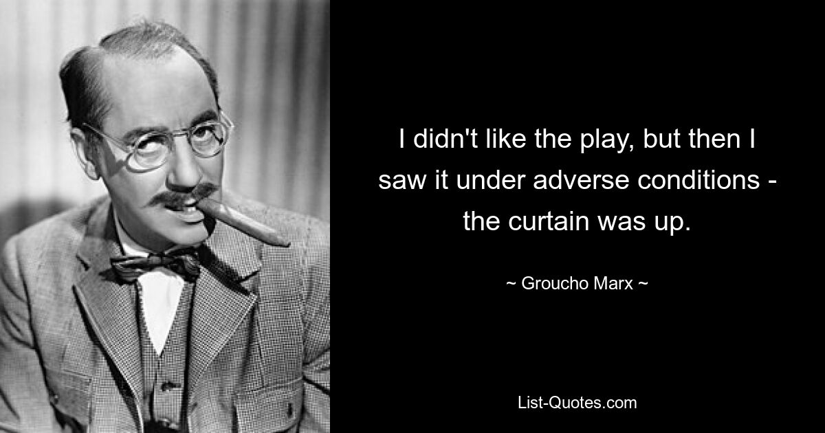 I didn't like the play, but then I saw it under adverse conditions - the curtain was up. — © Groucho Marx