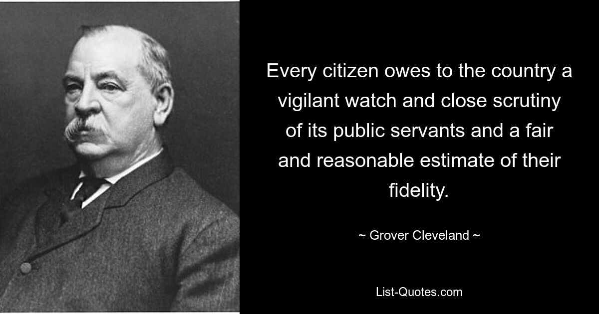 Every citizen owes to the country a vigilant watch and close scrutiny of its public servants and a fair and reasonable estimate of their fidelity. — © Grover Cleveland