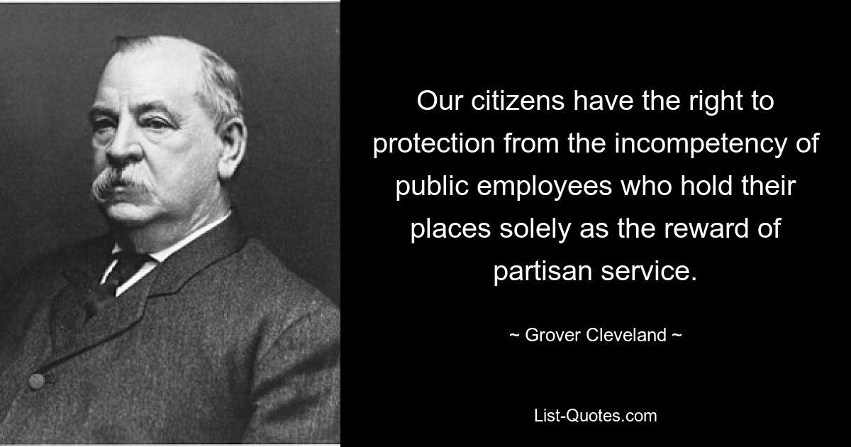 Our citizens have the right to protection from the incompetency of public employees who hold their places solely as the reward of partisan service. — © Grover Cleveland