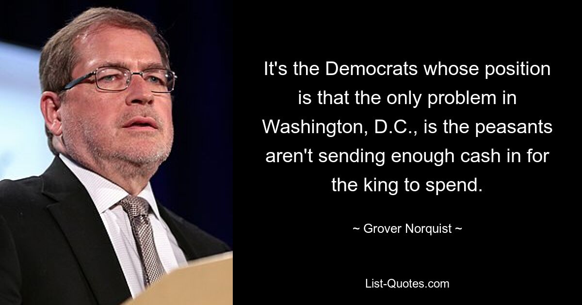 It's the Democrats whose position is that the only problem in Washington, D.C., is the peasants aren't sending enough cash in for the king to spend. — © Grover Norquist