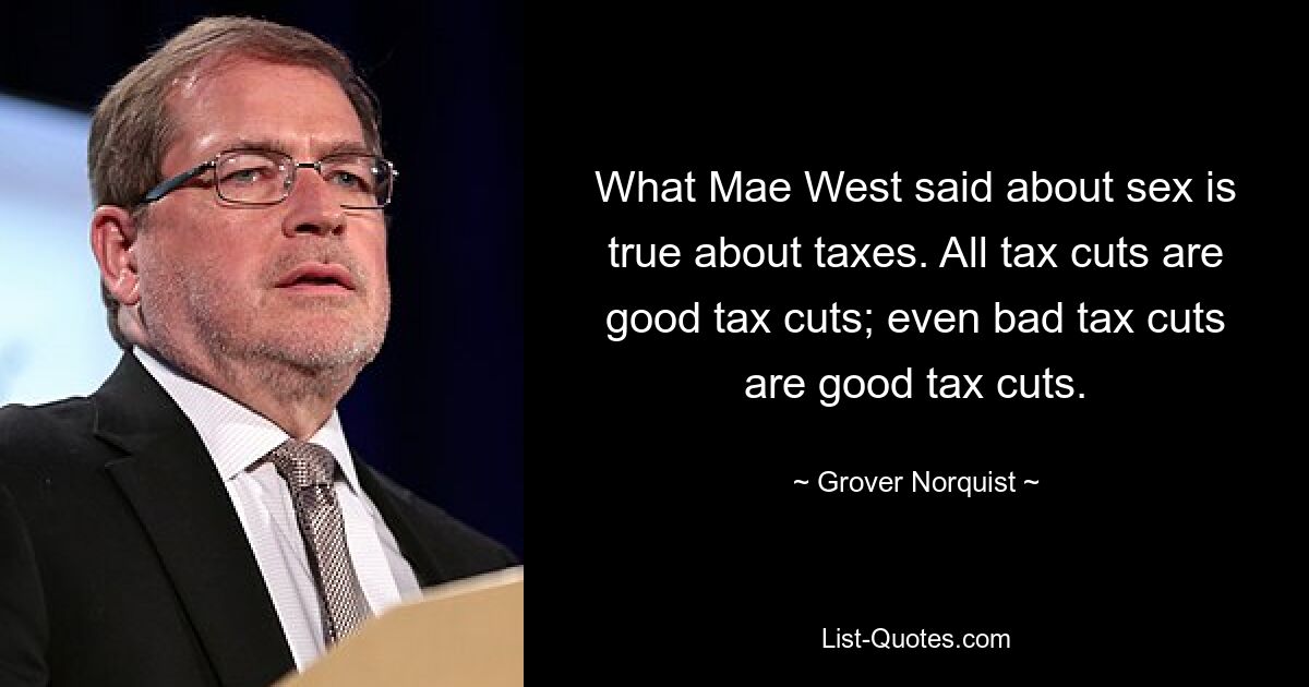 What Mae West said about sex is true about taxes. All tax cuts are good tax cuts; even bad tax cuts are good tax cuts. — © Grover Norquist