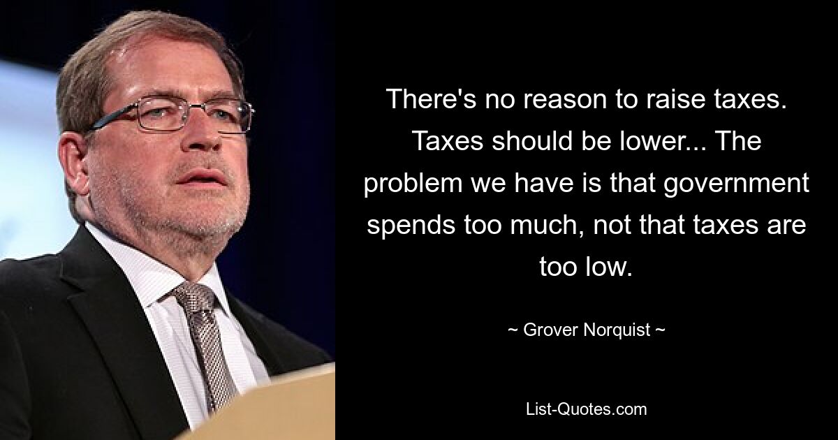 There's no reason to raise taxes. Taxes should be lower... The problem we have is that government spends too much, not that taxes are too low. — © Grover Norquist