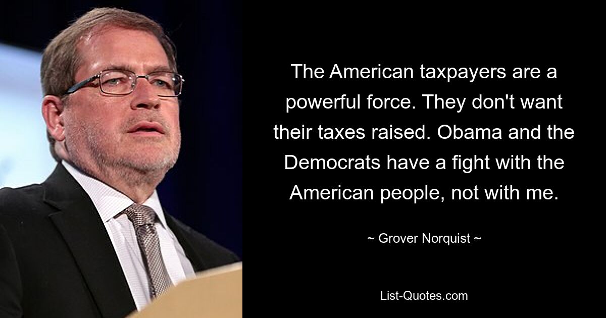 The American taxpayers are a powerful force. They don't want their taxes raised. Obama and the Democrats have a fight with the American people, not with me. — © Grover Norquist