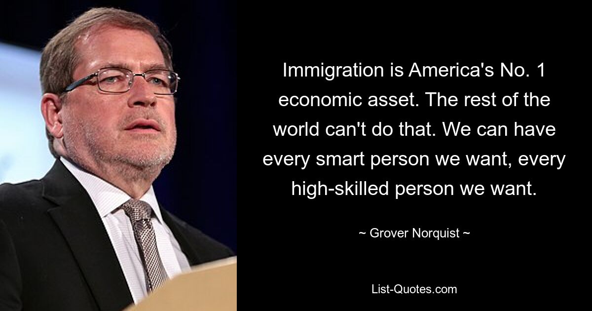 Immigration is America's No. 1 economic asset. The rest of the world can't do that. We can have every smart person we want, every high-skilled person we want. — © Grover Norquist