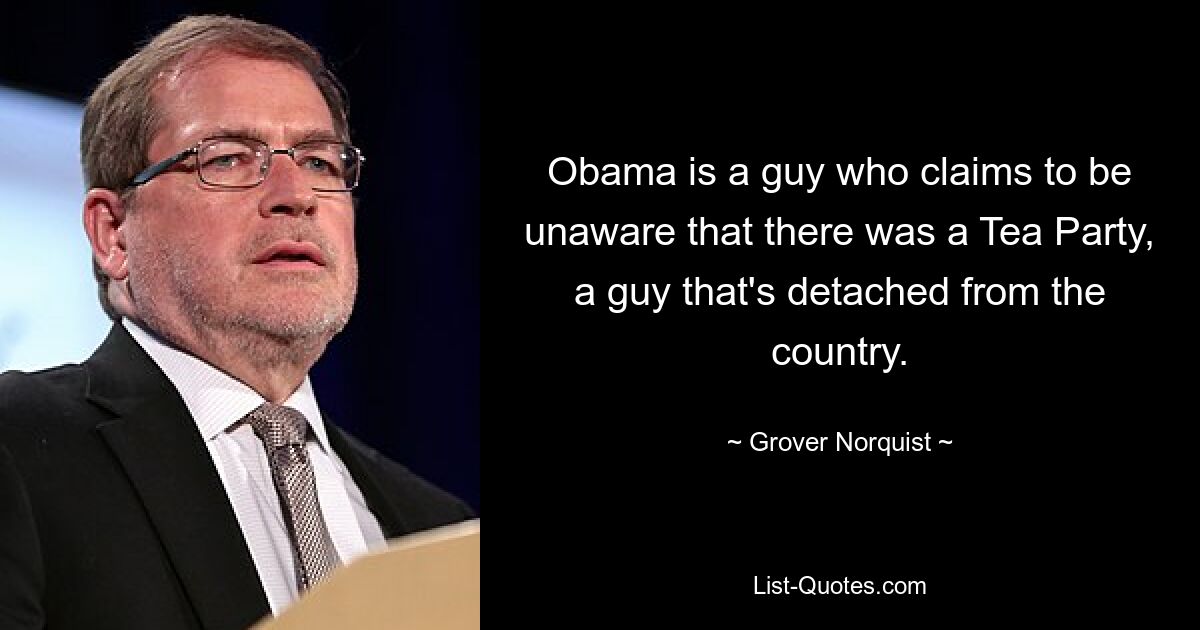 Obama is a guy who claims to be unaware that there was a Tea Party, a guy that's detached from the country. — © Grover Norquist