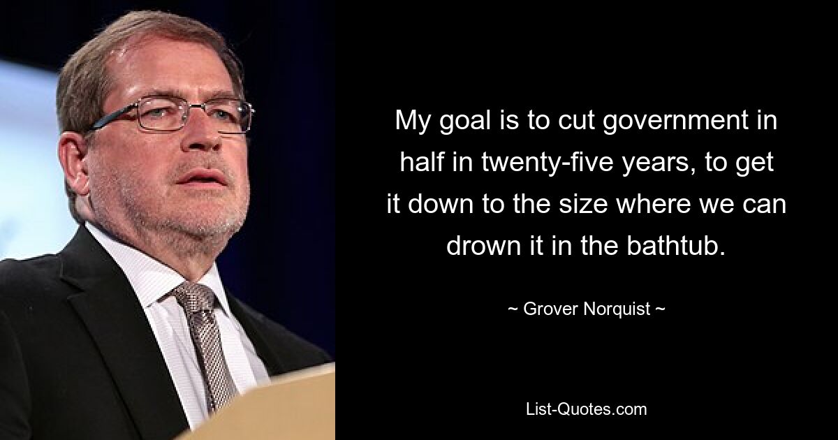 My goal is to cut government in half in twenty-five years, to get it down to the size where we can drown it in the bathtub. — © Grover Norquist