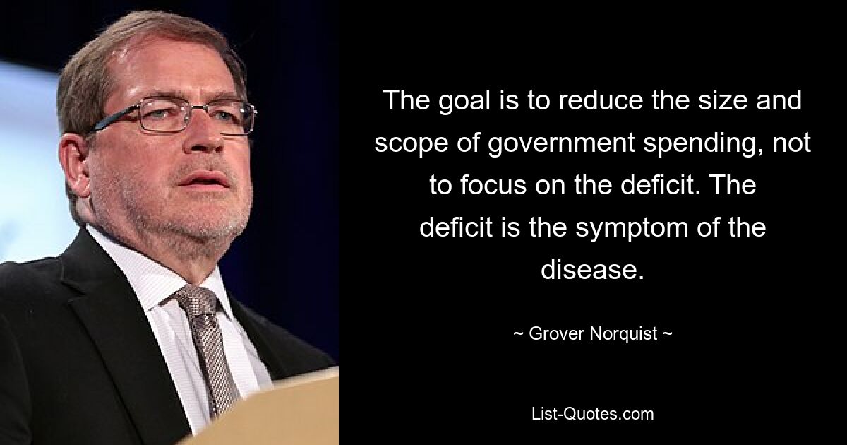 The goal is to reduce the size and scope of government spending, not to focus on the deficit. The deficit is the symptom of the disease. — © Grover Norquist