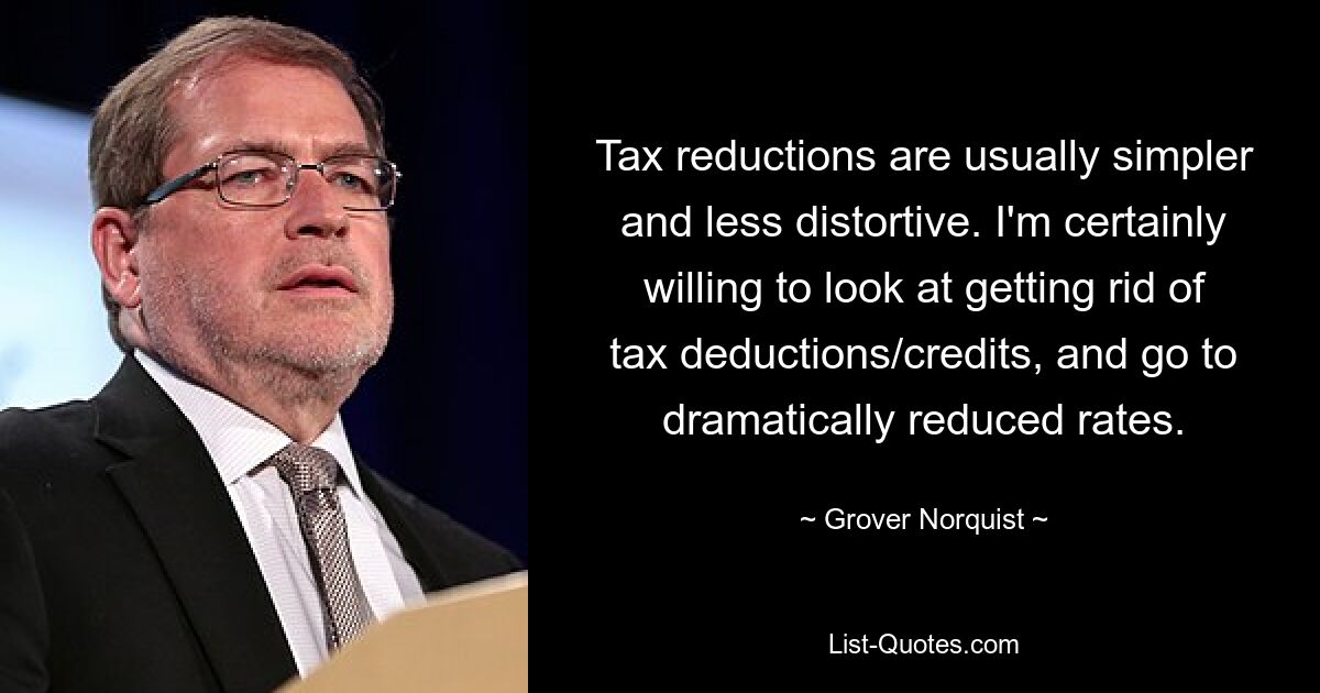 Tax reductions are usually simpler and less distortive. I'm certainly willing to look at getting rid of tax deductions/credits, and go to dramatically reduced rates. — © Grover Norquist