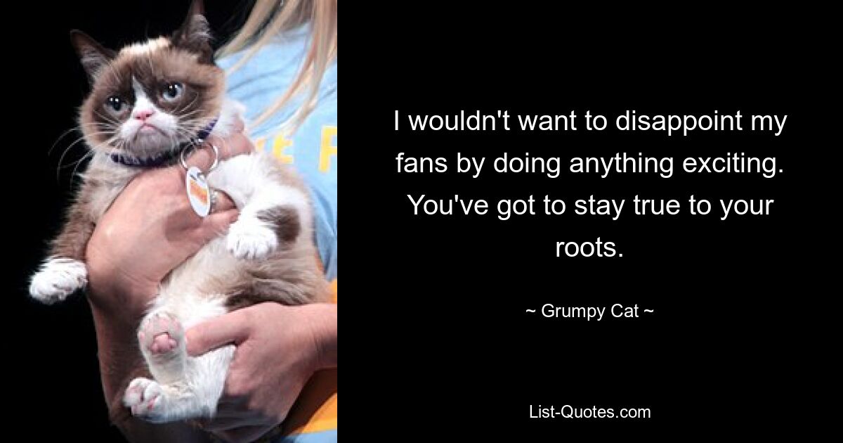 I wouldn't want to disappoint my fans by doing anything exciting. You've got to stay true to your roots. — © Grumpy Cat