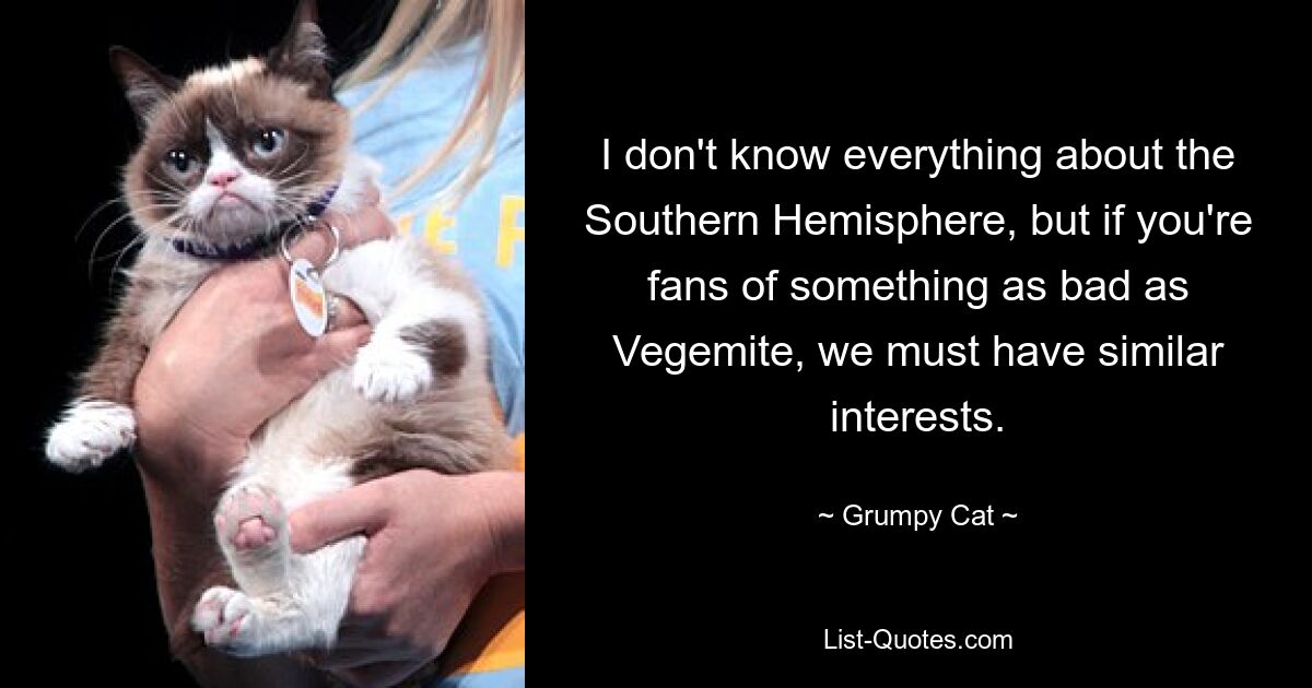 I don't know everything about the Southern Hemisphere, but if you're fans of something as bad as Vegemite, we must have similar interests. — © Grumpy Cat