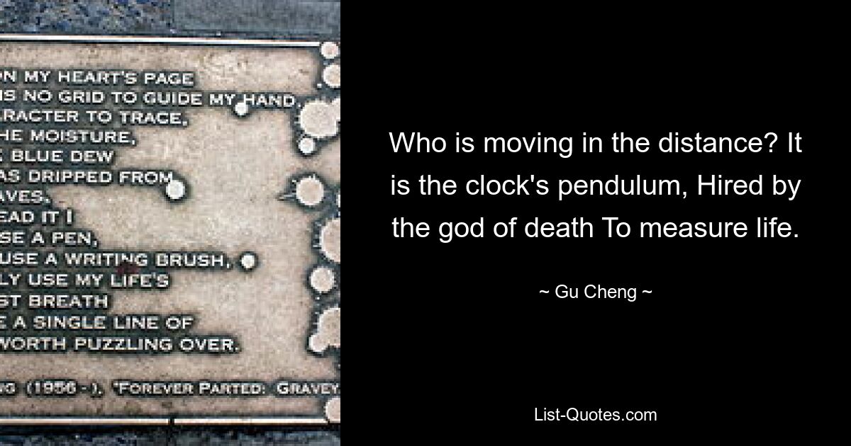 Who is moving in the distance? It is the clock's pendulum, Hired by the god of death To measure life. — © Gu Cheng