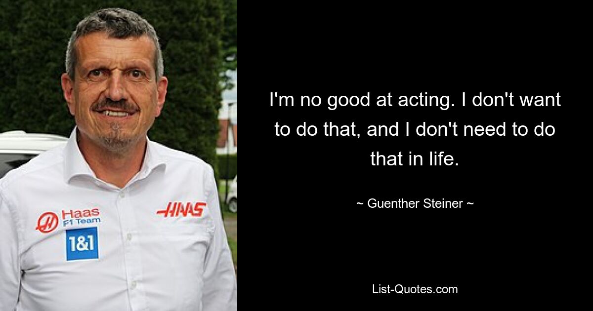 I'm no good at acting. I don't want to do that, and I don't need to do that in life. — © Guenther Steiner