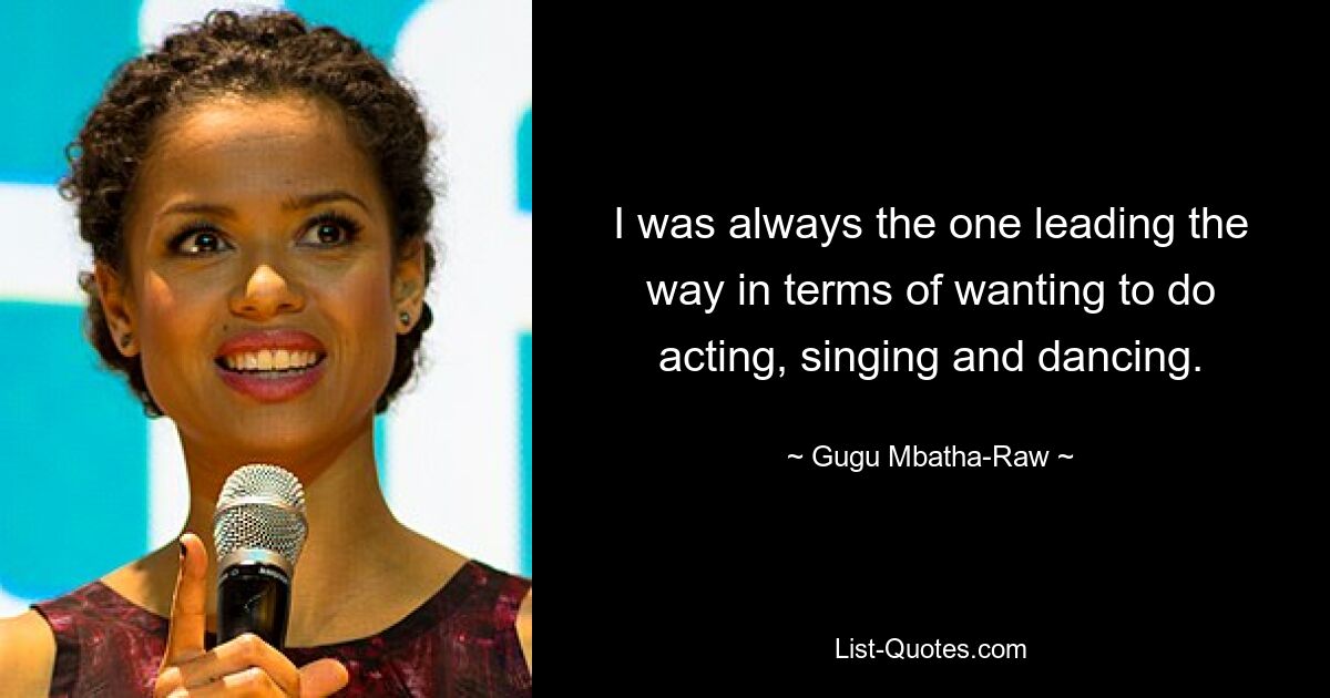 I was always the one leading the way in terms of wanting to do acting, singing and dancing. — © Gugu Mbatha-Raw