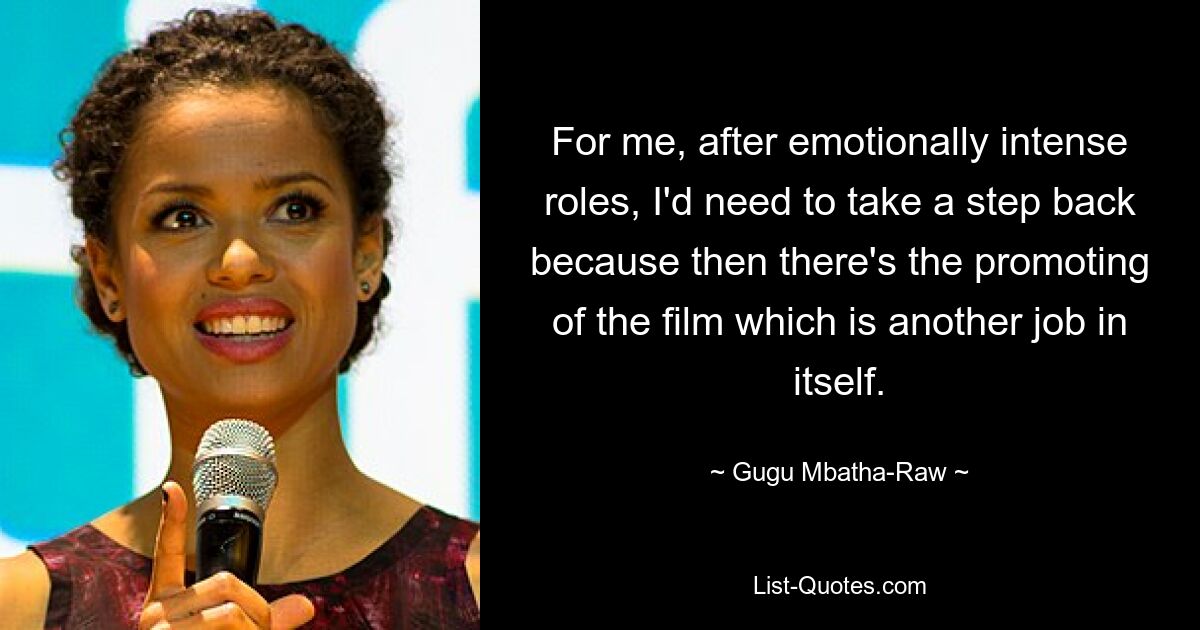 For me, after emotionally intense roles, I'd need to take a step back because then there's the promoting of the film which is another job in itself. — © Gugu Mbatha-Raw