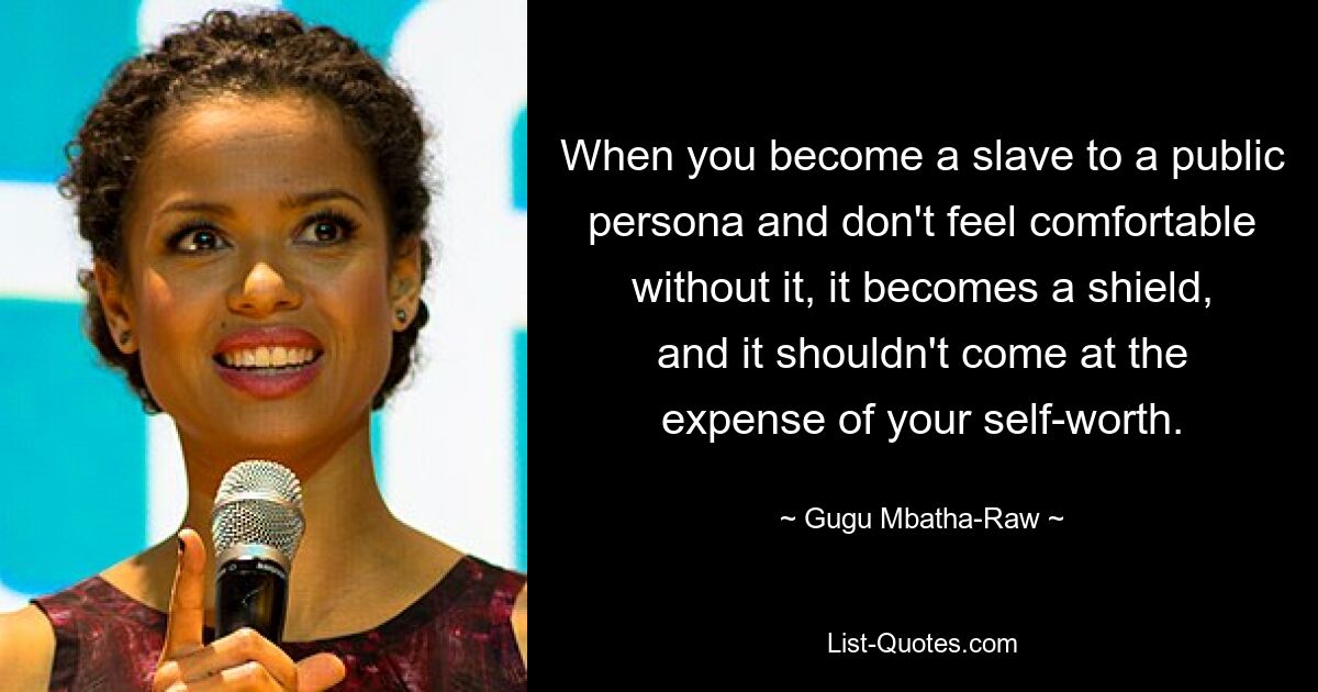 When you become a slave to a public persona and don't feel comfortable without it, it becomes a shield, and it shouldn't come at the expense of your self-worth. — © Gugu Mbatha-Raw