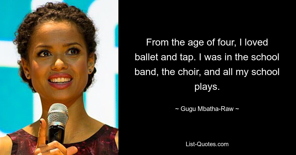 From the age of four, I loved ballet and tap. I was in the school band, the choir, and all my school plays. — © Gugu Mbatha-Raw