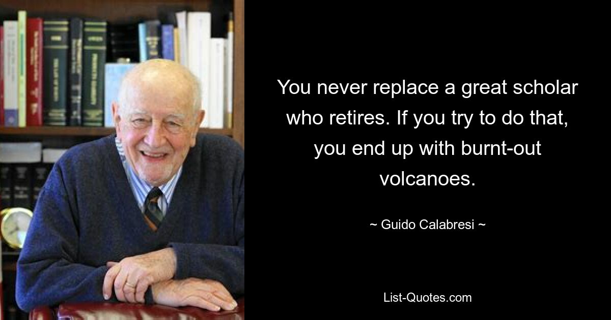 You never replace a great scholar who retires. If you try to do that, you end up with burnt-out volcanoes. — © Guido Calabresi