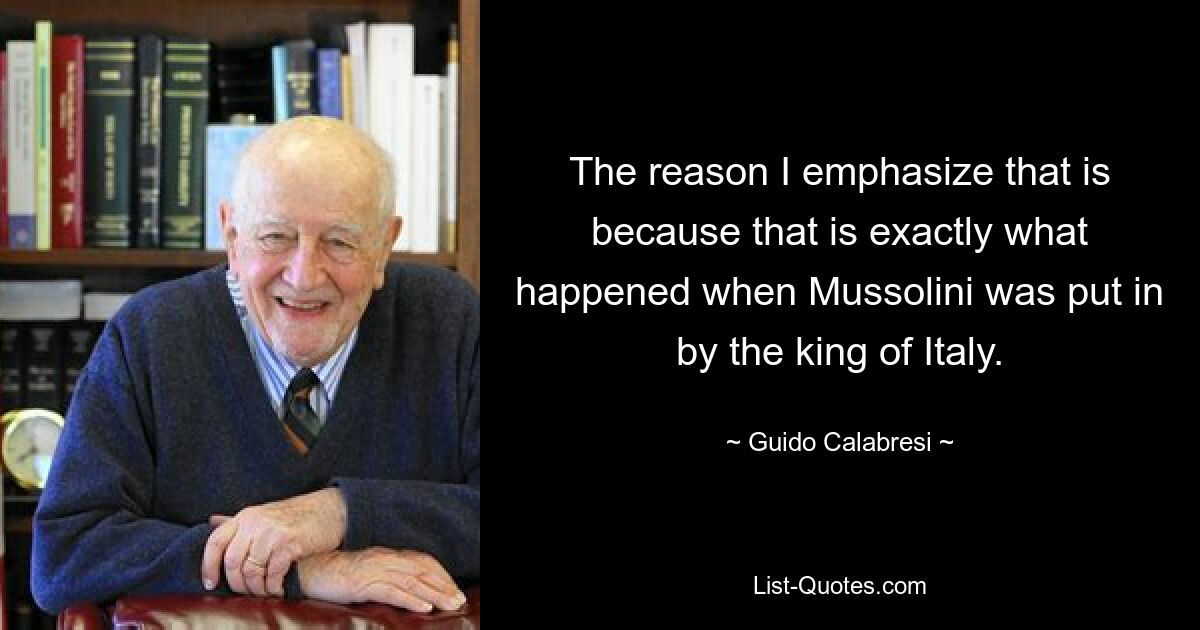 The reason I emphasize that is because that is exactly what happened when Mussolini was put in by the king of Italy. — © Guido Calabresi