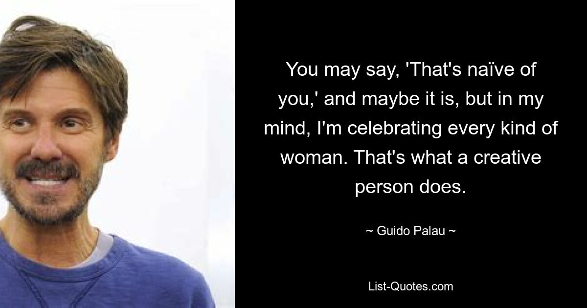 Вы можете сказать: «Это наивно с вашей стороны», и, возможно, так оно и есть, но, на мой взгляд, я прославляю каждую женщину. Так поступает творческий человек. — © Гвидо Палау 