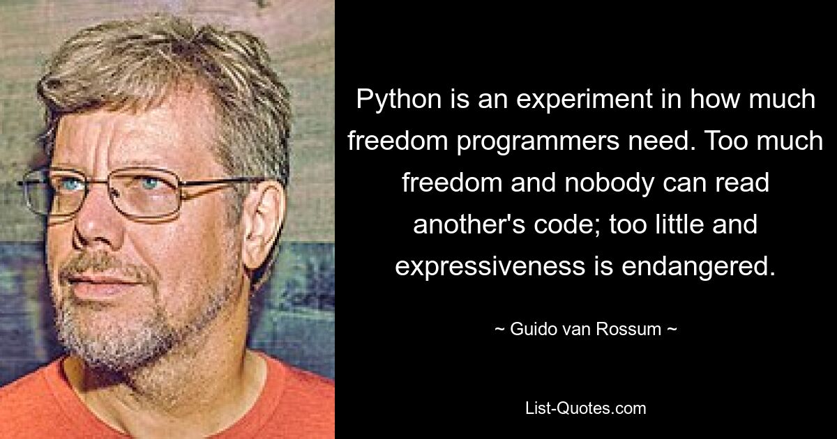 Python is an experiment in how much freedom programmers need. Too much freedom and nobody can read another's code; too little and expressiveness is endangered. — © Guido van Rossum