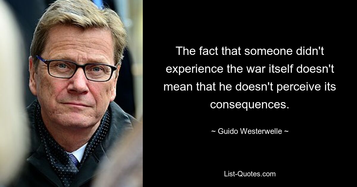 The fact that someone didn't experience the war itself doesn't mean that he doesn't perceive its consequences. — © Guido Westerwelle