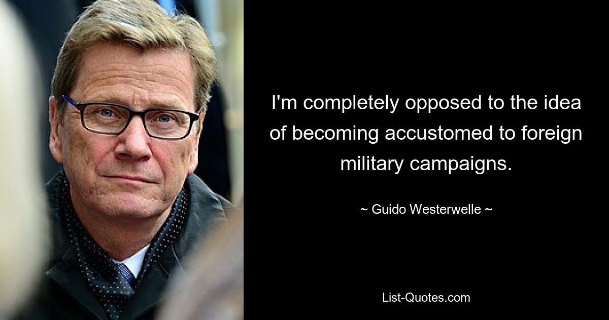 I'm completely opposed to the idea of becoming accustomed to foreign military campaigns. — © Guido Westerwelle