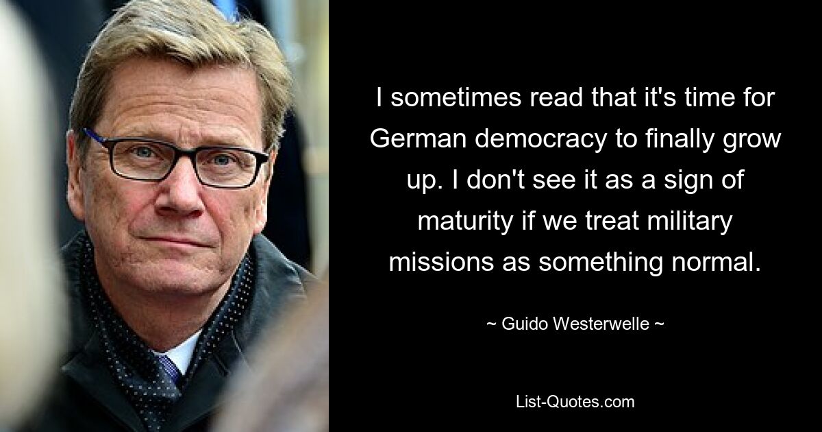 I sometimes read that it's time for German democracy to finally grow up. I don't see it as a sign of maturity if we treat military missions as something normal. — © Guido Westerwelle