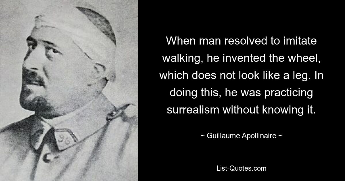 When man resolved to imitate walking, he invented the wheel, which does not look like a leg. In doing this, he was practicing surrealism without knowing it. — © Guillaume Apollinaire