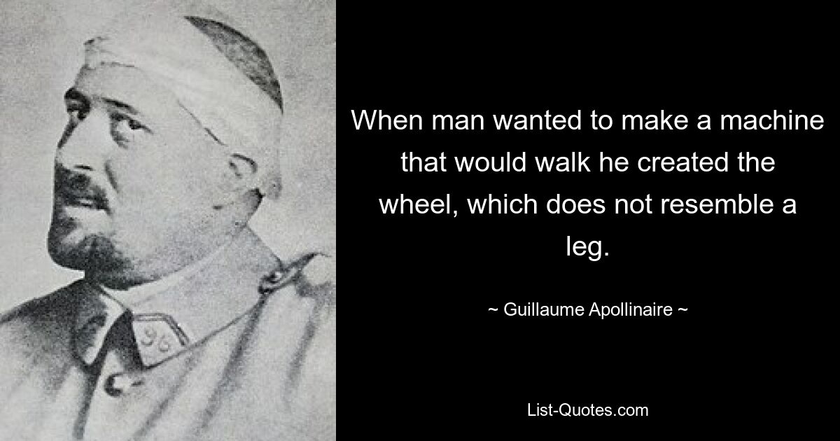 When man wanted to make a machine that would walk he created the wheel, which does not resemble a leg. — © Guillaume Apollinaire