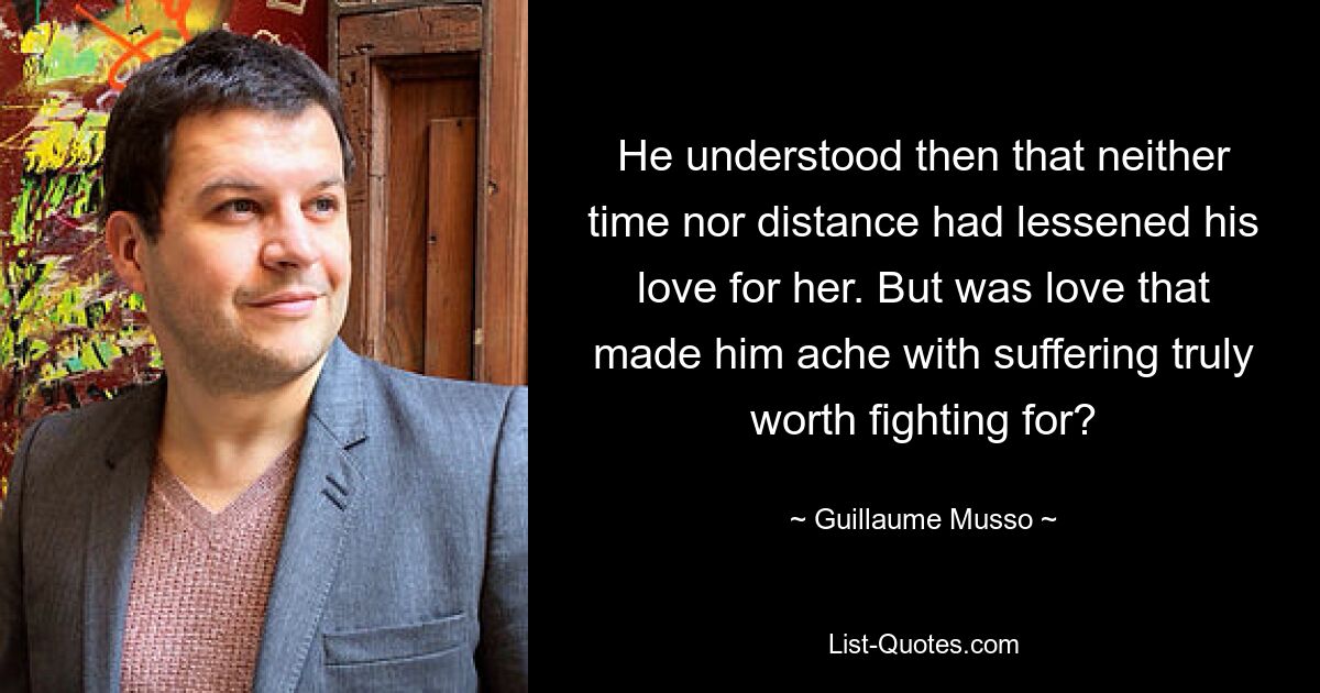 He understood then that neither time nor distance had lessened his love for her. But was love that made him ache with suffering truly worth fighting for? — © Guillaume Musso