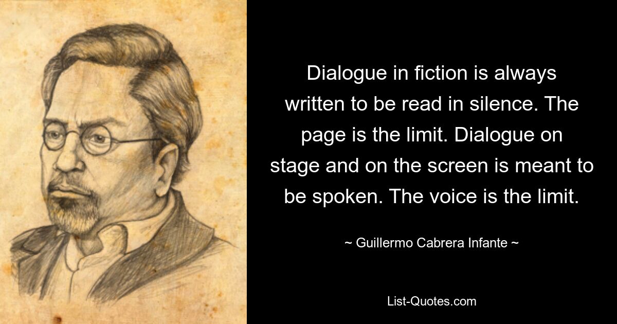 Dialogue in fiction is always written to be read in silence. The page is the limit. Dialogue on stage and on the screen is meant to be spoken. The voice is the limit. — © Guillermo Cabrera Infante