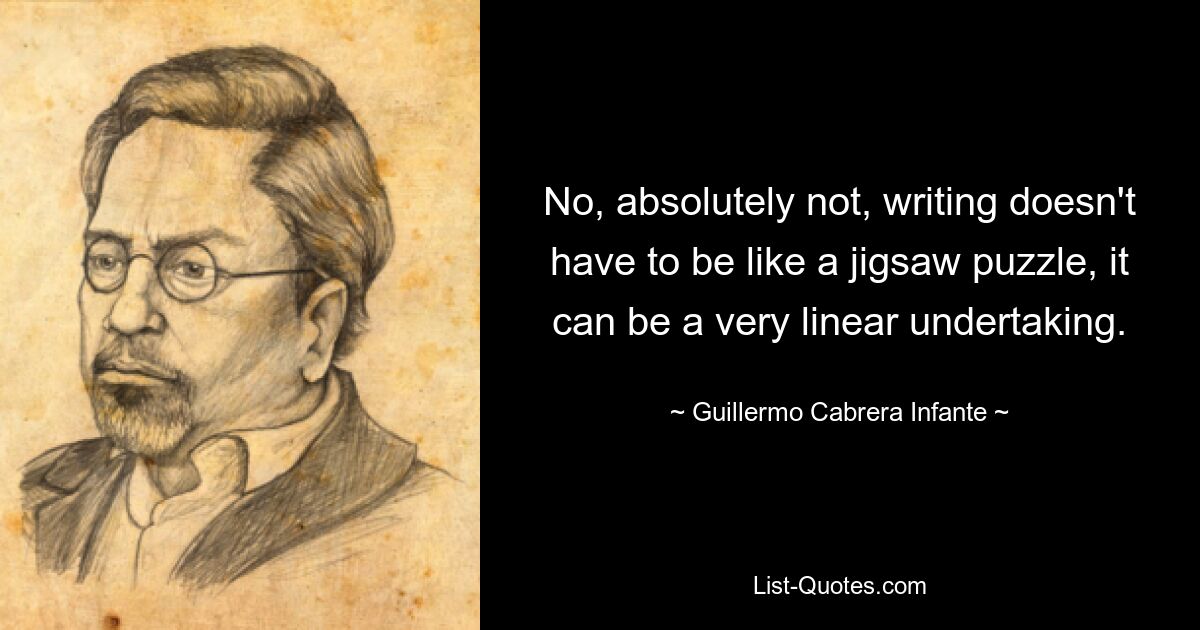 No, absolutely not, writing doesn't have to be like a jigsaw puzzle, it can be a very linear undertaking. — © Guillermo Cabrera Infante