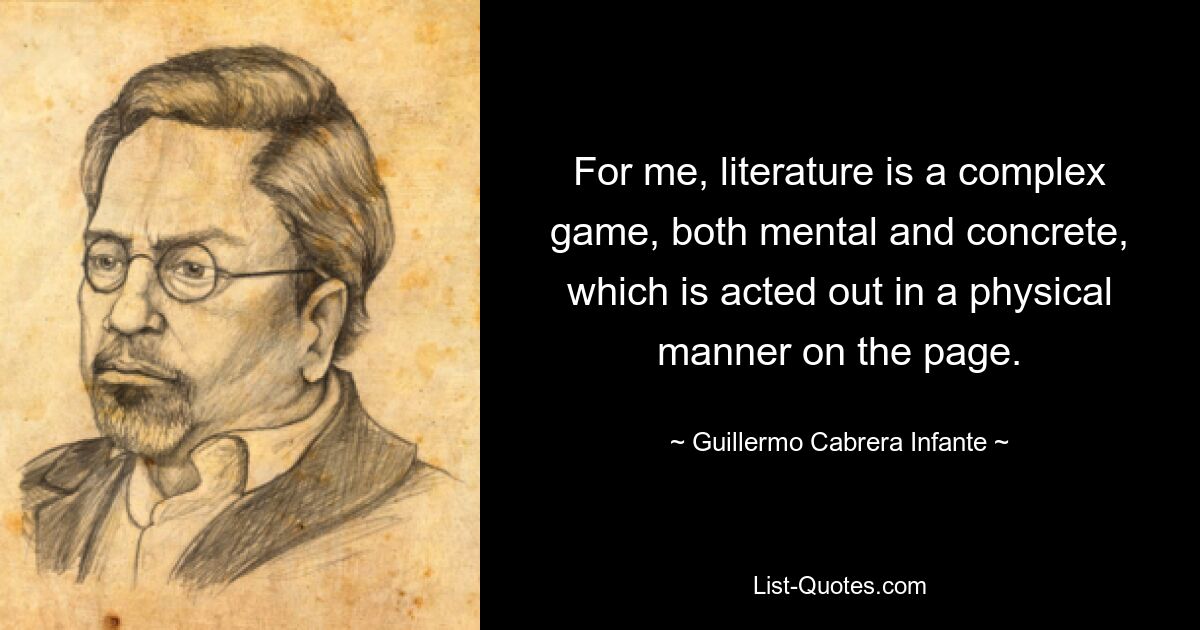 For me, literature is a complex game, both mental and concrete, which is acted out in a physical manner on the page. — © Guillermo Cabrera Infante