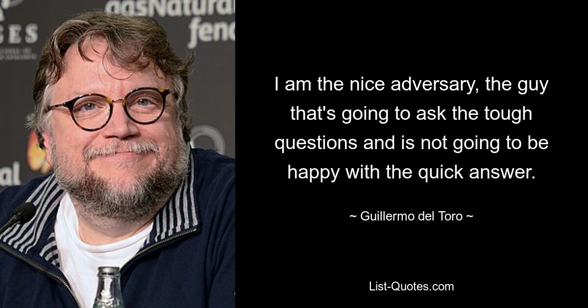 I am the nice adversary, the guy that's going to ask the tough questions and is not going to be happy with the quick answer. — © Guillermo del Toro