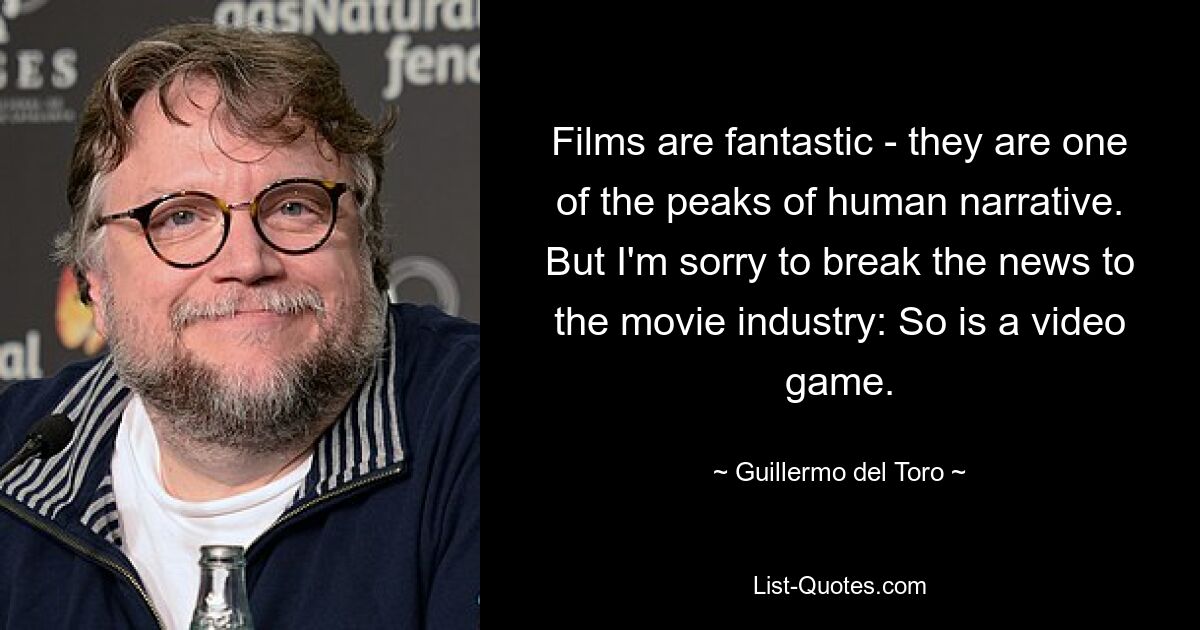 Films are fantastic - they are one of the peaks of human narrative. But I'm sorry to break the news to the movie industry: So is a video game. — © Guillermo del Toro