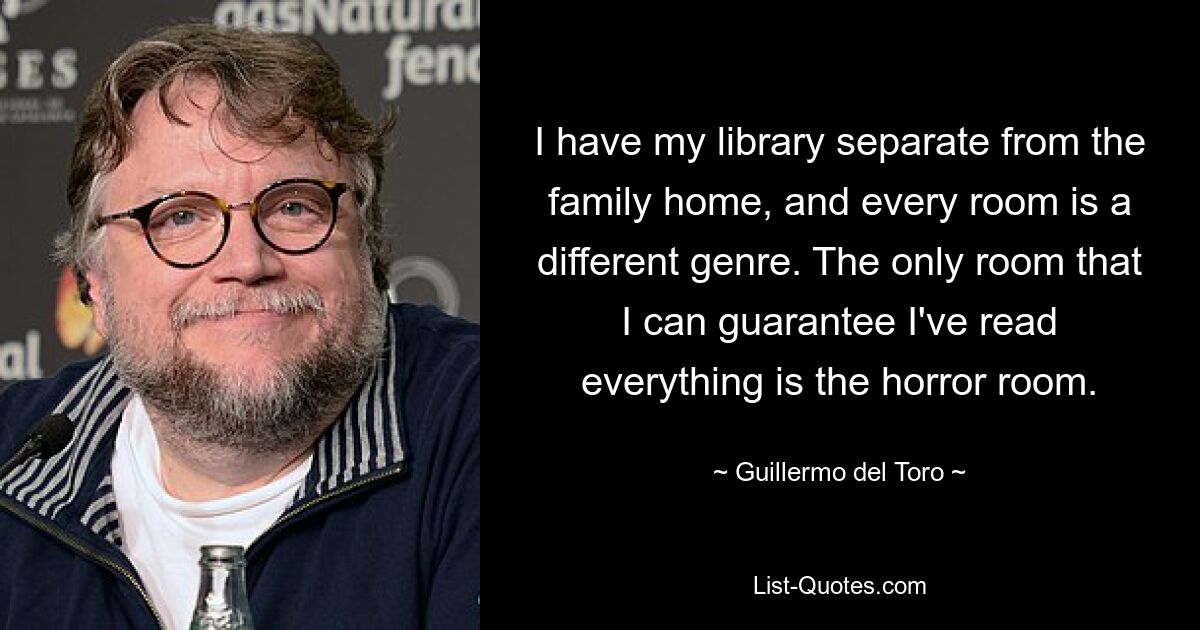 I have my library separate from the family home, and every room is a different genre. The only room that I can guarantee I've read everything is the horror room. — © Guillermo del Toro