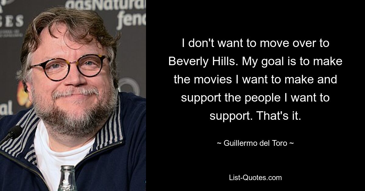 I don't want to move over to Beverly Hills. My goal is to make the movies I want to make and support the people I want to support. That's it. — © Guillermo del Toro