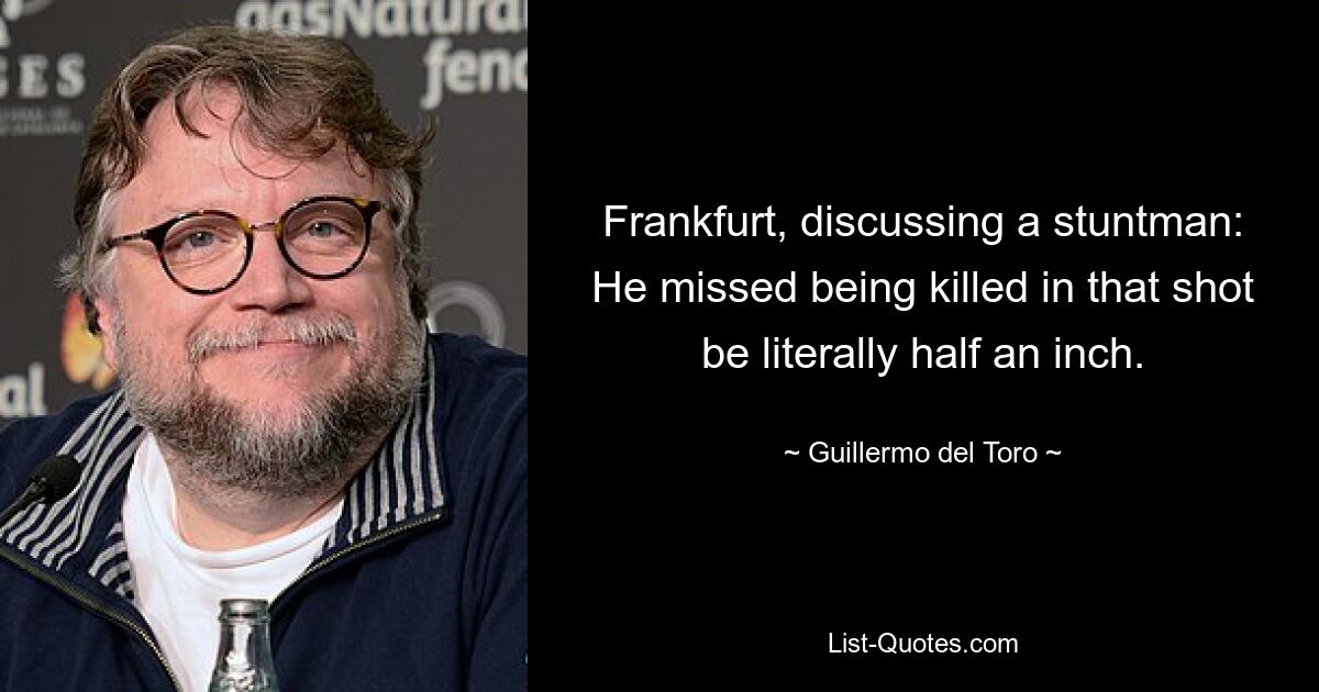 Frankfurt, discussing a stuntman: He missed being killed in that shot be literally half an inch. — © Guillermo del Toro