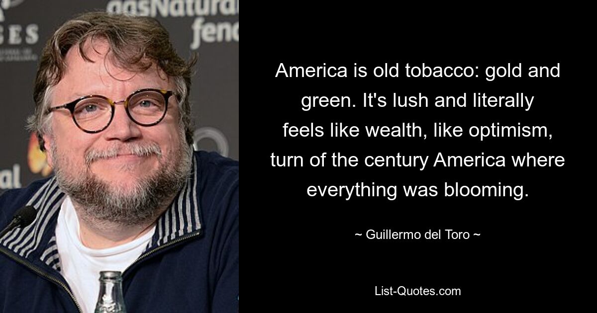 America is old tobacco: gold and green. It's lush and literally feels like wealth, like optimism, turn of the century America where everything was blooming. — © Guillermo del Toro