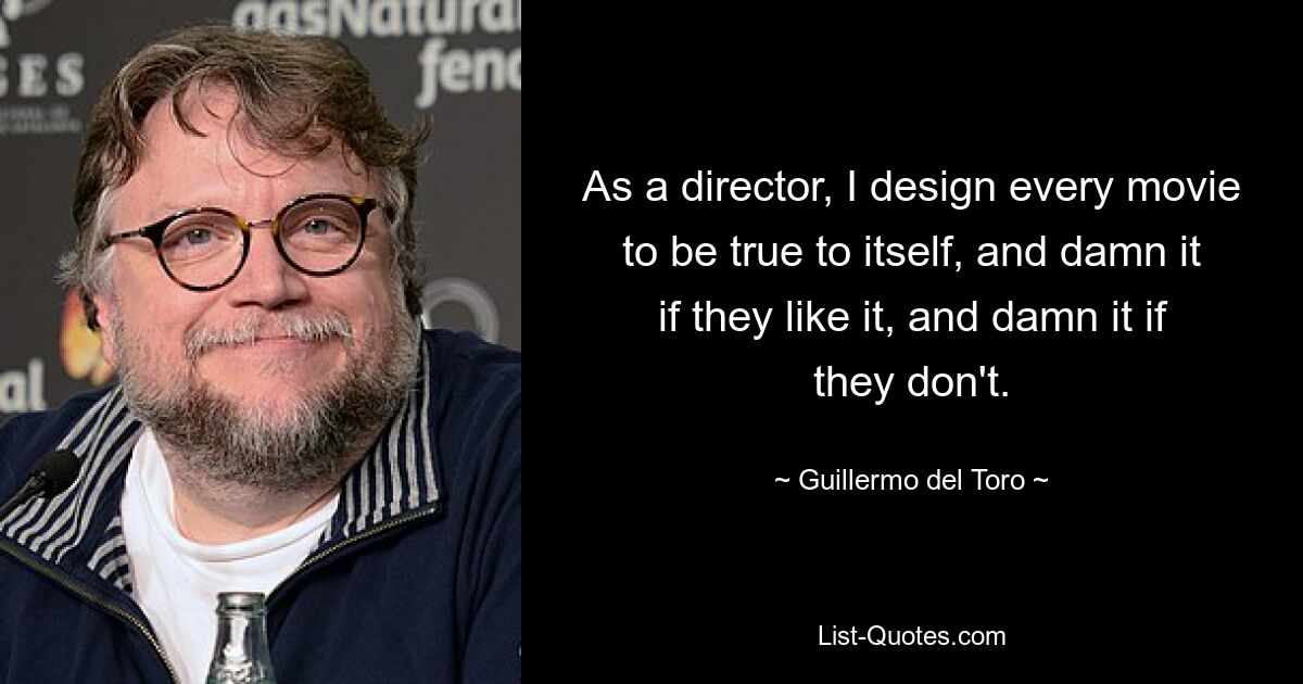 As a director, I design every movie to be true to itself, and damn it if they like it, and damn it if they don't. — © Guillermo del Toro