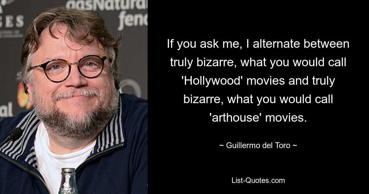 If you ask me, I alternate between truly bizarre, what you would call 'Hollywood' movies and truly bizarre, what you would call 'arthouse' movies. — © Guillermo del Toro