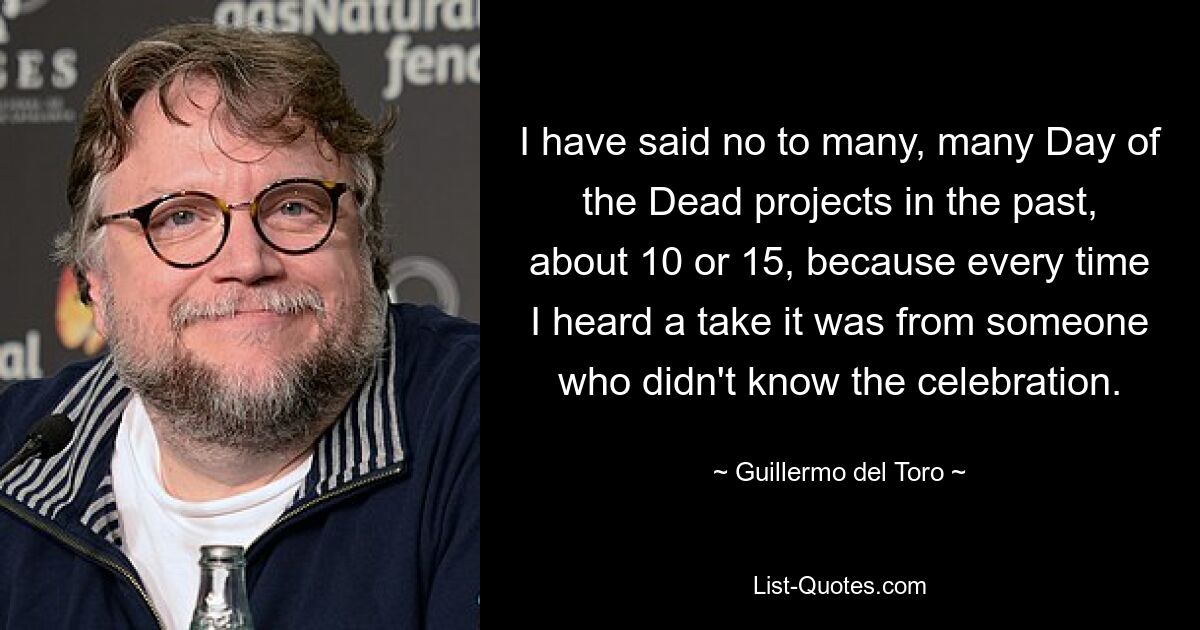 I have said no to many, many Day of the Dead projects in the past, about 10 or 15, because every time I heard a take it was from someone who didn't know the celebration. — © Guillermo del Toro