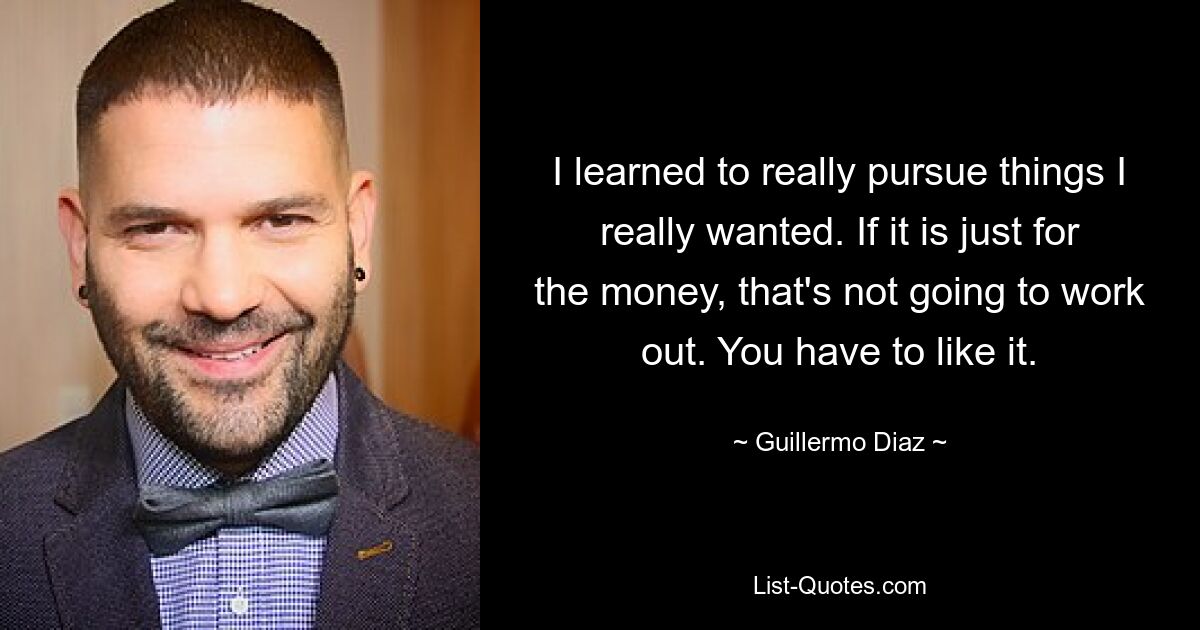 I learned to really pursue things I really wanted. If it is just for the money, that's not going to work out. You have to like it. — © Guillermo Diaz