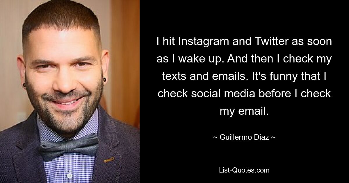 I hit Instagram and Twitter as soon as I wake up. And then I check my texts and emails. It's funny that I check social media before I check my email. — © Guillermo Diaz