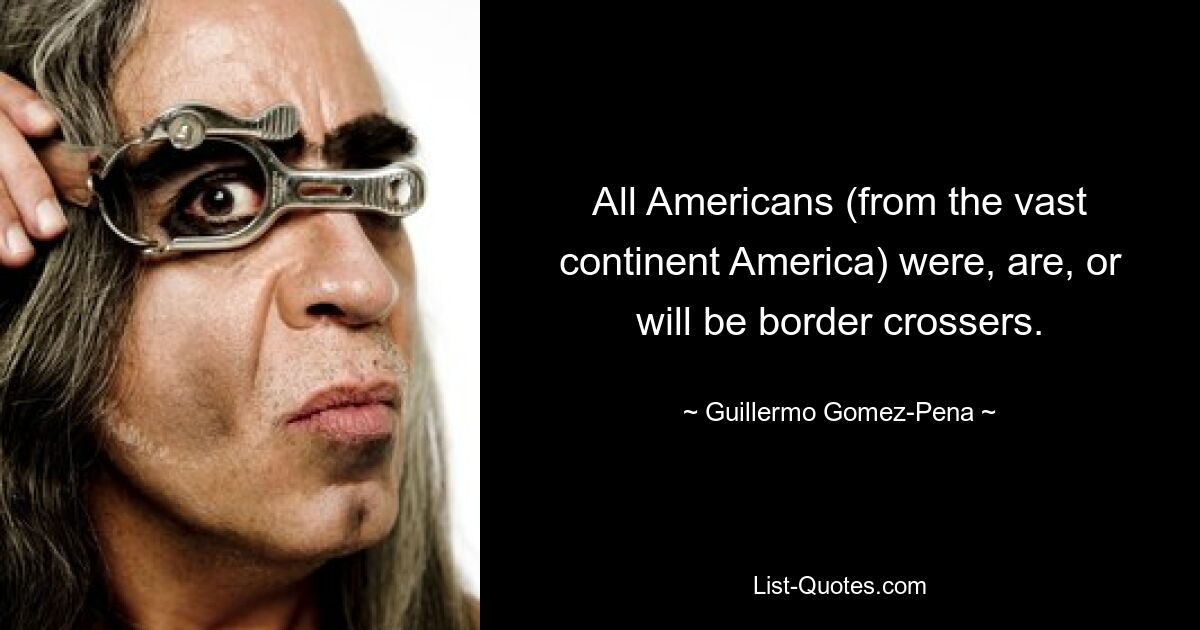 All Americans (from the vast continent America) were, are, or will be border crossers. — © Guillermo Gomez-Pena