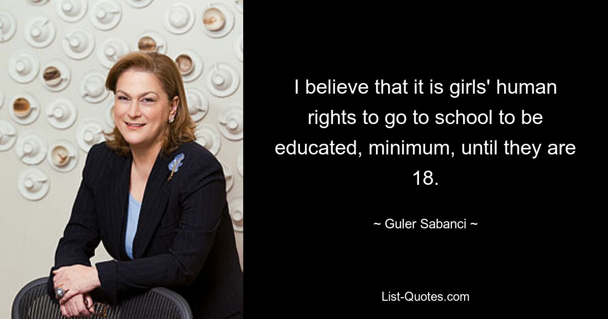 I believe that it is girls' human rights to go to school to be educated, minimum, until they are 18. — © Guler Sabanci