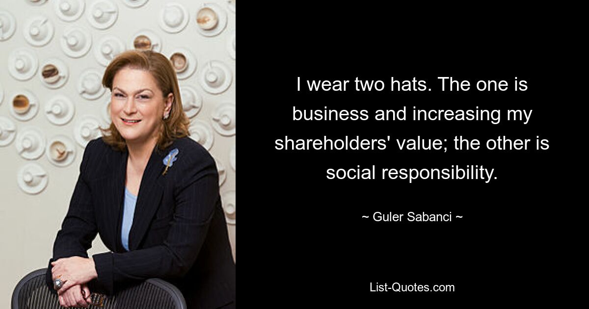 I wear two hats. The one is business and increasing my shareholders' value; the other is social responsibility. — © Guler Sabanci