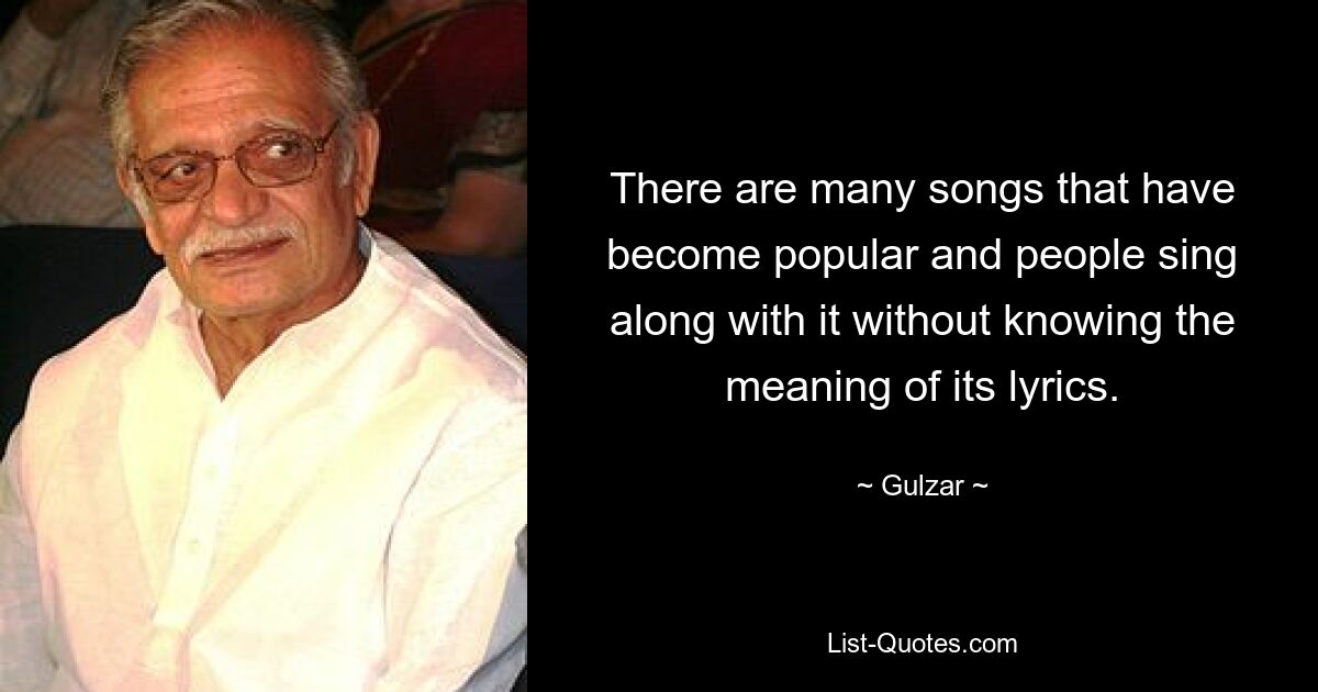 There are many songs that have become popular and people sing along with it without knowing the meaning of its lyrics. — © Gulzar