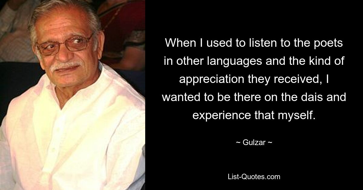 When I used to listen to the poets in other languages and the kind of appreciation they received, I wanted to be there on the dais and experience that myself. — © Gulzar